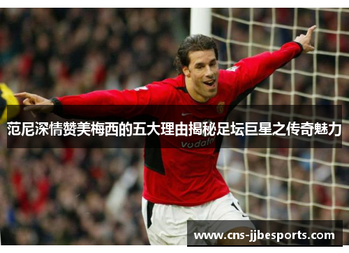 范尼深情赞美梅西的五大理由揭秘足坛巨星之传奇魅力 范尼深情赞美梅西的五大理由揭秘足坛巨星之传奇魅力