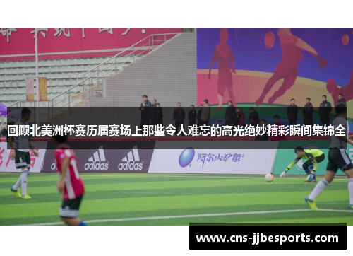 回顾北美洲杯赛历届赛场上那些令人难忘的高光绝妙精彩瞬间集锦全