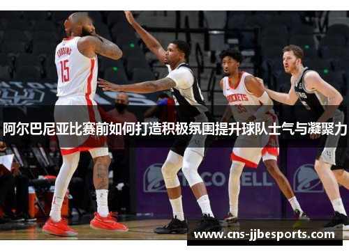 阿尔巴尼亚比赛前如何打造积极氛围提升球队士气与凝聚力