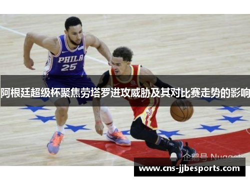 阿根廷超级杯聚焦劳塔罗进攻威胁及其对比赛走势的影响