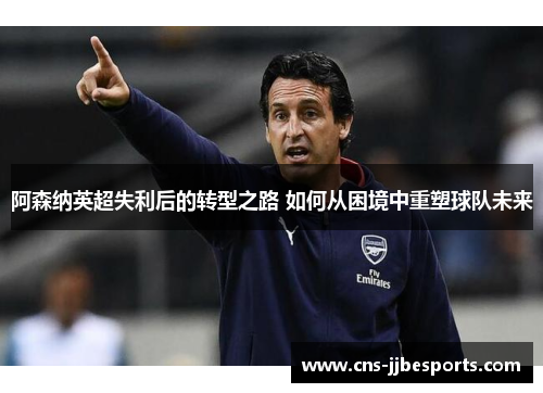 阿森纳英超失利后的转型之路 如何从困境中重塑球队未来 阿森纳英超失利后的转型之路 如何从困境中重塑球队未来