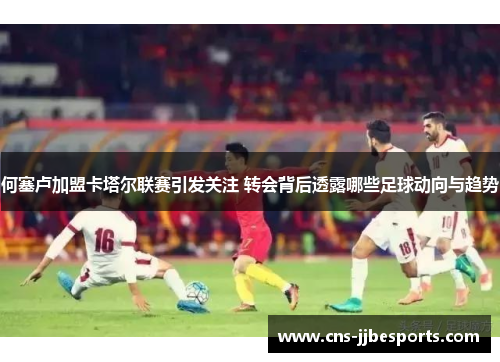 何塞卢加盟卡塔尔联赛引发关注 转会背后透露哪些足球动向与趋势