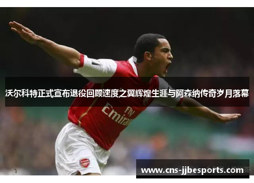 沃尔科特正式宣布退役回顾速度之翼辉煌生涯与阿森纳传奇岁月落幕