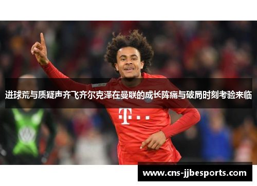 进球荒与质疑声齐飞齐尔克泽在曼联的成长阵痛与破局时刻考验来临